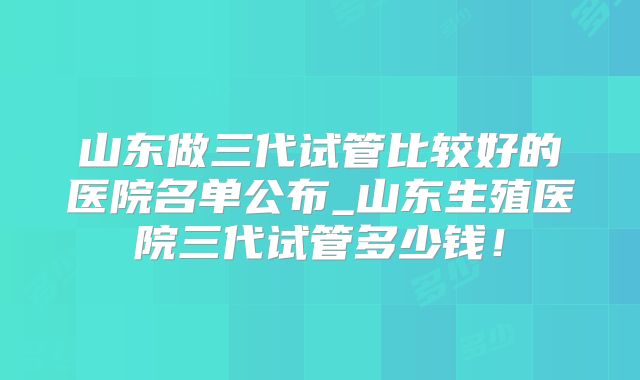 山东做三代试管比较好的医院名单公布_山东生殖医院三代试管多少钱!