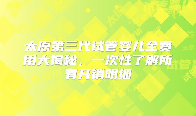 太原第三代试管婴儿全费用大揭秘，一次性了解所有开销明细