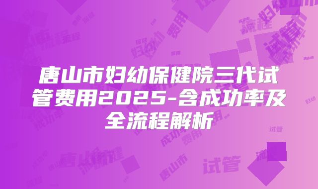 唐山市妇幼保健院三代试管费用2025-含成功率及全流程解析
