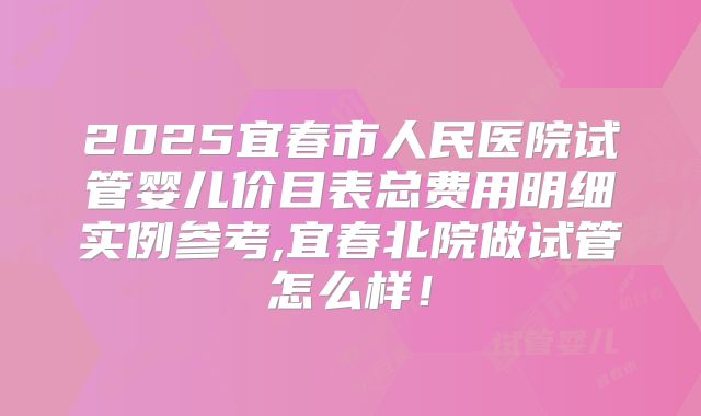 2025宜春市人民医院试管婴儿价目表总费用明细实例参考,宜春北院做试管怎么样！