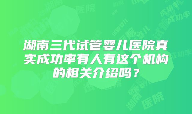 湖南三代试管婴儿医院真实成功率有人有这个机构的相关介绍吗？
