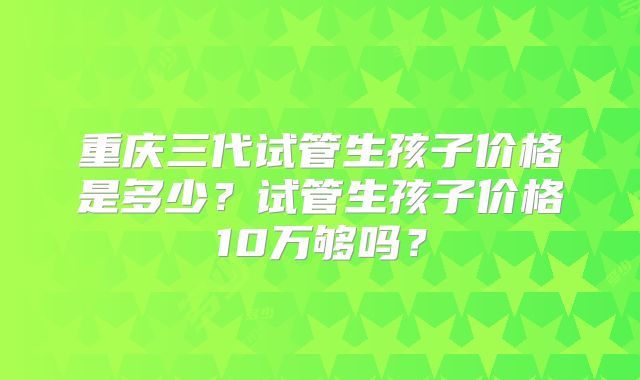 重庆三代试管生孩子价格是多少？试管生孩子价格10万够吗？
