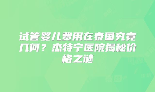 试管婴儿费用在泰国究竟几何？杰特宁医院揭秘价格之谜