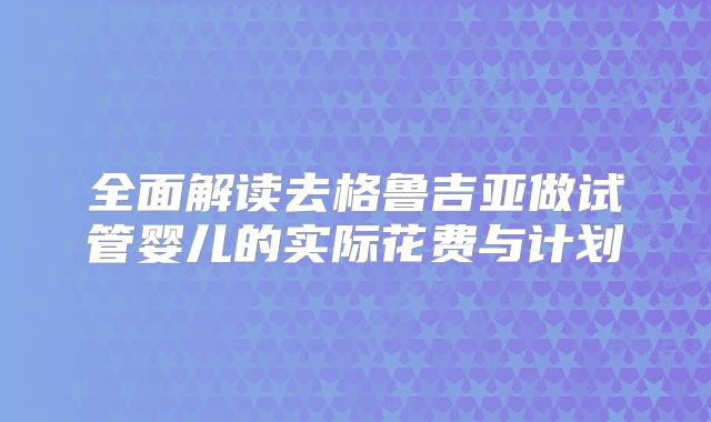 全面解读去格鲁吉亚做试管婴儿的实际花费与计划