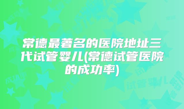 常德最著名的医院地址三代试管婴儿(常德试管医院的成功率)