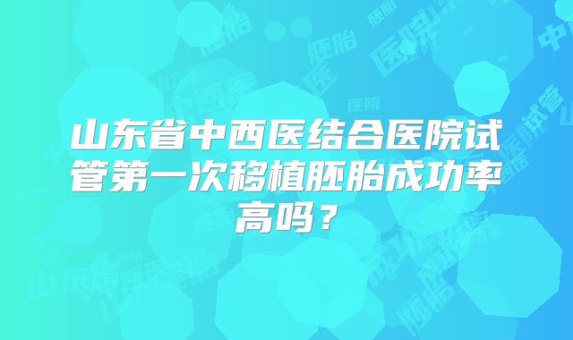 山东省中西医结合医院试管第一次移植胚胎成功率高吗?