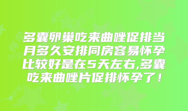 多囊卵巢吃来曲唑促排当月多久安排同房容易怀孕比较好是在5天左右,多囊吃来曲唑片促排怀孕了!
