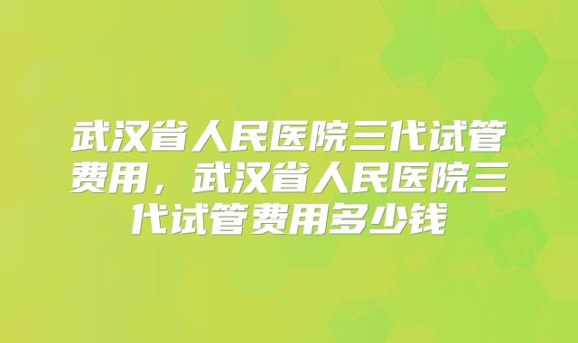 武汉省人民医院三代试管费用,武汉省人民医院三代试管费用多少钱