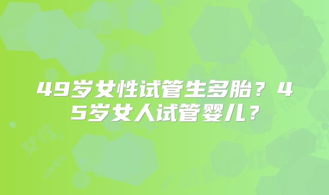 49岁女性试管生多胎?45岁女人试管婴儿?