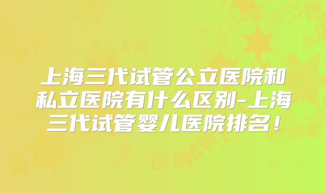 上海三代试管公立医院和私立医院有什么区别-上海三代试管婴儿医院排名！