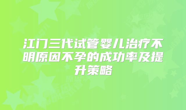 江门三代试管婴儿治疗不明原因不孕的成功率及提升策略