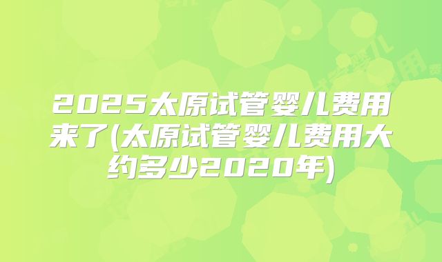 2025太原试管婴儿费用来了(太原试管婴儿费用大约多少2020年)