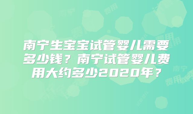 南宁生宝宝试管婴儿需要多少钱？南宁试管婴儿费用大约多少2020年？