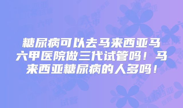 糖尿病可以去马来西亚马六甲医院做三代试管吗！马来西亚糖尿病的人多吗！