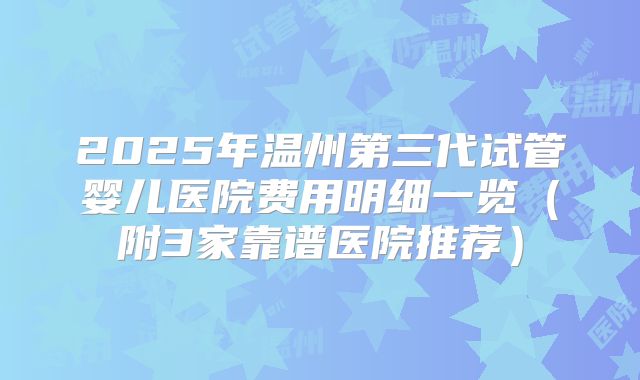 2025年温州第三代试管婴儿医院费用明细一览（附3家靠谱医院推荐）