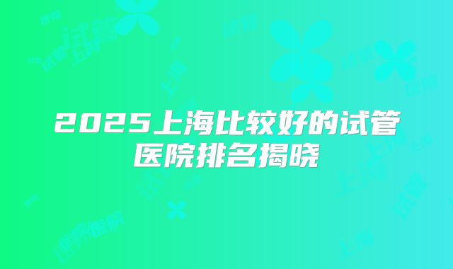 2025上海比较好的试管医院排名揭晓