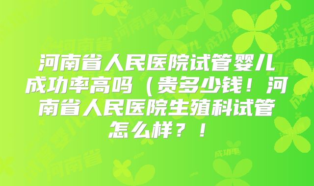 河南省人民医院试管婴儿成功率高吗（贵多少钱！河南省人民医院生殖科试管怎么样？！