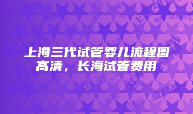 上海三代试管婴儿流程图高清，长海试管费用