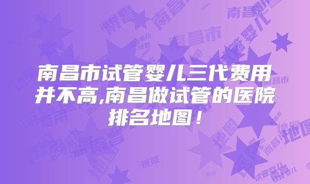 南昌市试管婴儿三代费用并不高,南昌做试管的医院排名地图！