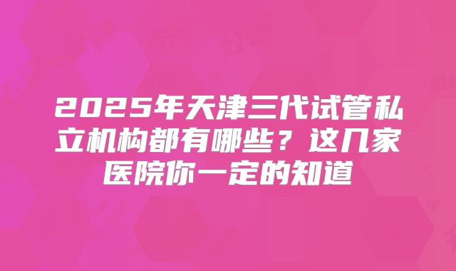 2025年天津三代试管私立机构都有哪些？这几家医院你一定的知道