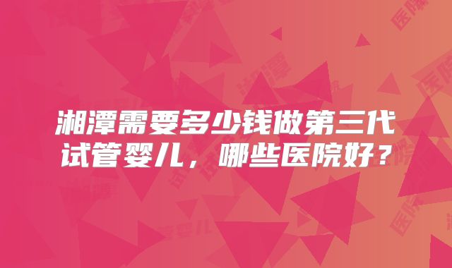 湘潭需要多少钱做第三代试管婴儿，哪些医院好？