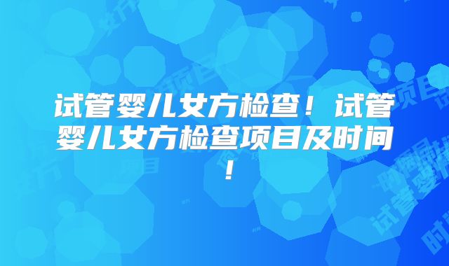 试管婴儿女方检查!试管婴儿女方检查项目及时间!