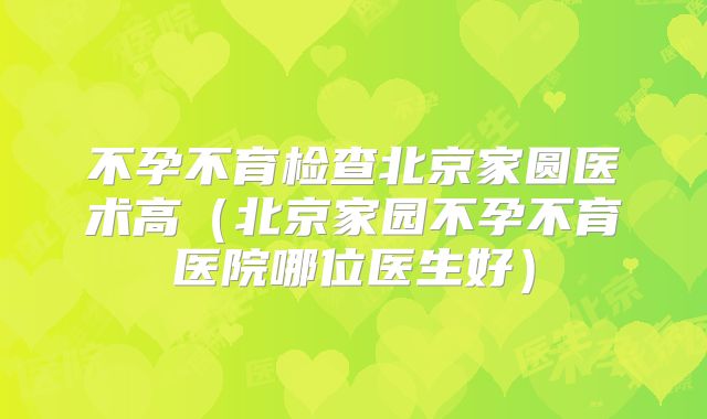 不孕不育检查北京家圆医术高（北京家园不孕不育医院哪位医生好）