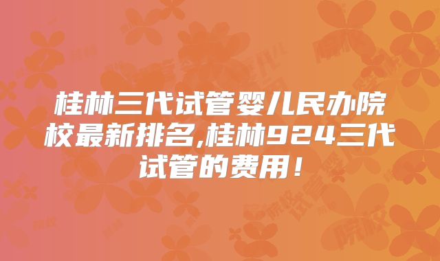 桂林三代试管婴儿民办院校最新排名,桂林924三代试管的费用！