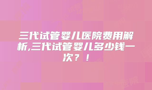 三代试管婴儿医院费用解析,三代试管婴儿多少钱一次?!