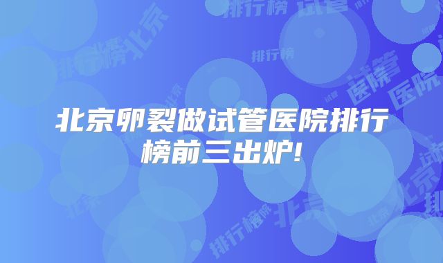 北京卵裂做试管医院排行榜前三出炉!