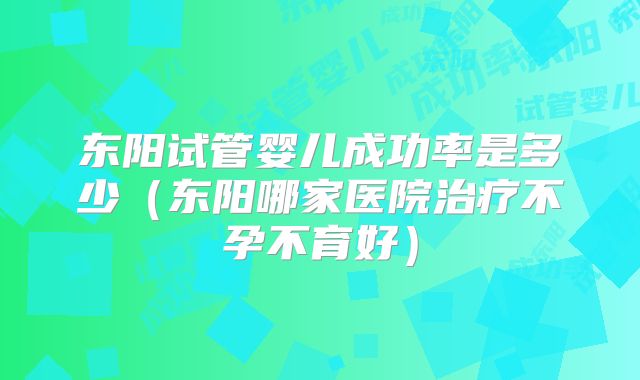 东阳试管婴儿成功率是多少（东阳哪家医院治疗不孕不育好）