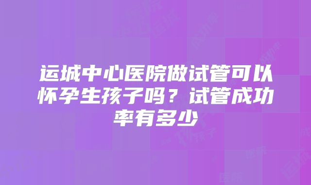 运城中心医院做试管可以怀孕生孩子吗？试管成功率有多少