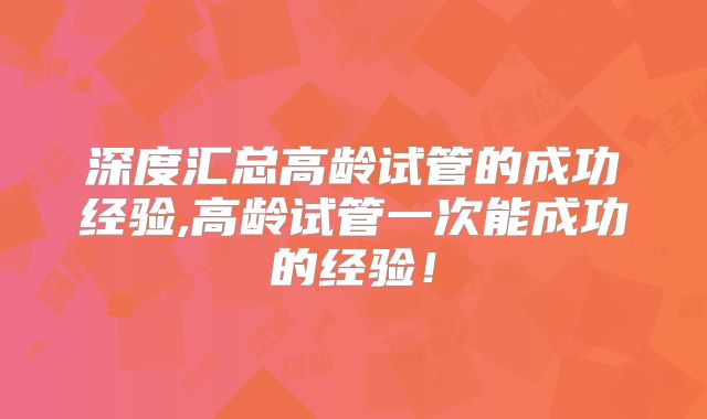 深度汇总高龄试管的成功经验,高龄试管一次能成功的经验!
