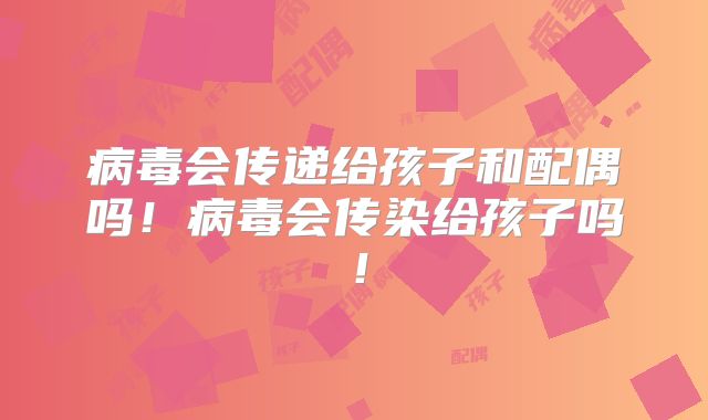 病毒会传递给孩子和配偶吗！病毒会传染给孩子吗！