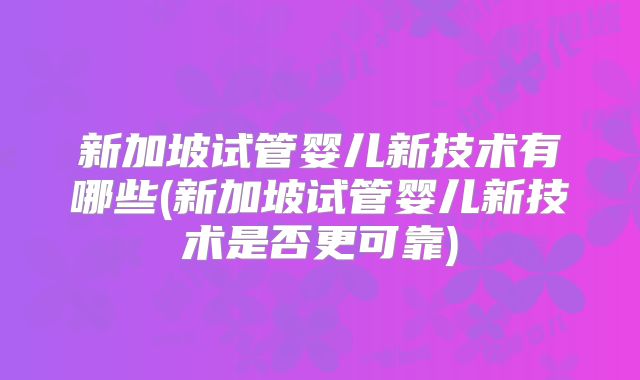 新加坡试管婴儿新技术有哪些(新加坡试管婴儿新技术是否更可靠)