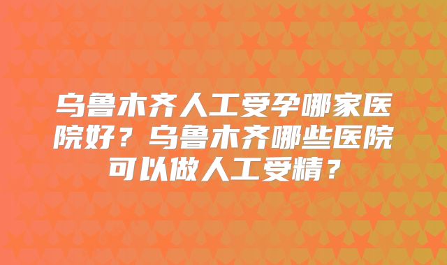 乌鲁木齐人工受孕哪家医院好？乌鲁木齐哪些医院可以做人工受精？