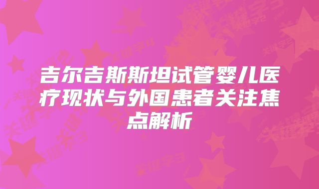 吉尔吉斯斯坦试管婴儿医疗现状与外国患者关注焦点解析