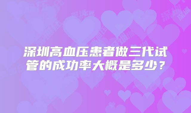 深圳高血压患者做三代试管的成功率大概是多少？
