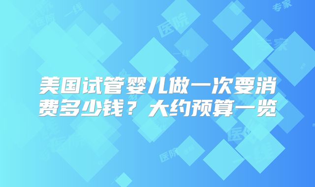 美国试管婴儿做一次要消费多少钱？大约预算一览