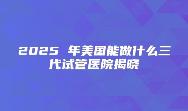 2025 年美国能做什么三代试管医院揭晓