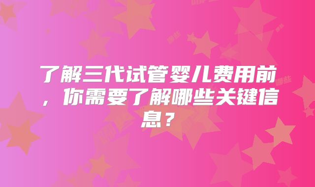 了解三代试管婴儿费用前，你需要了解哪些关键信息？