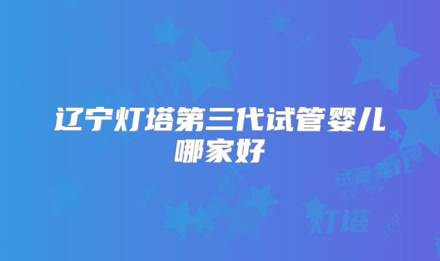 辽宁灯塔第三代试管婴儿哪家好