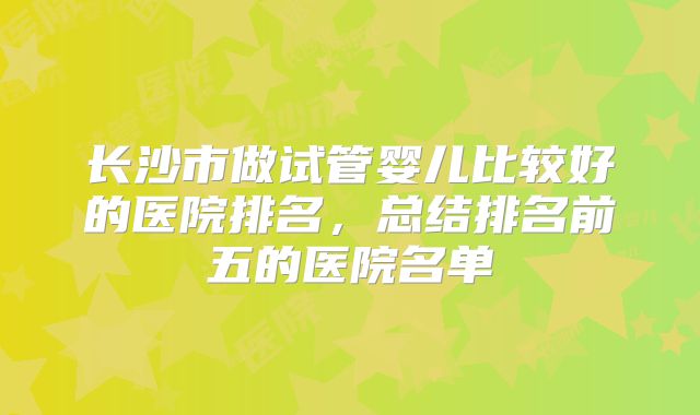 长沙市做试管婴儿比较好的医院排名，总结排名前五的医院名单