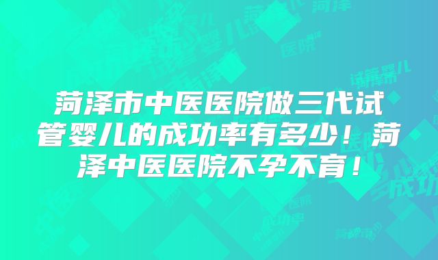 菏泽市中医医院做三代试管婴儿的成功率有多少！菏泽中医医院不孕不育！