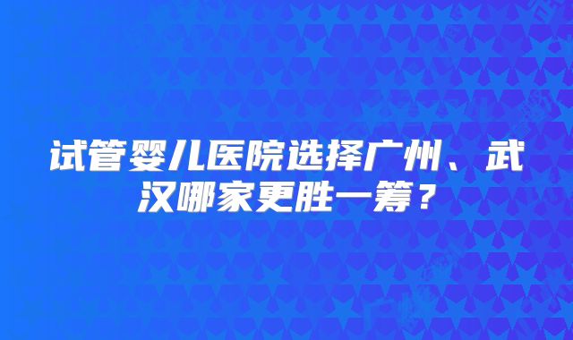 试管婴儿医院选择广州、武汉哪家更胜一筹？