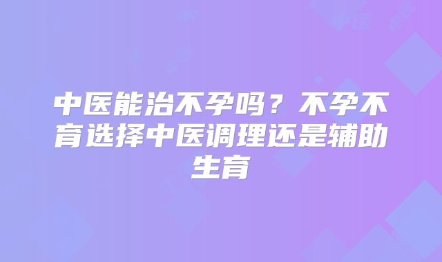 中医能治不孕吗？不孕不育选择中医调理还是辅助生育