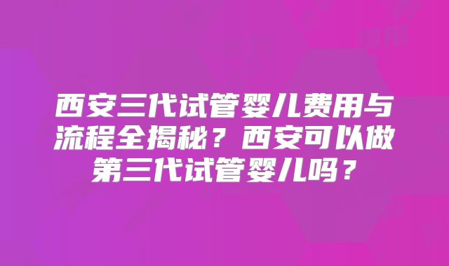 西安三代试管婴儿费用与流程全揭秘?西安可以做第三代试管婴儿吗?