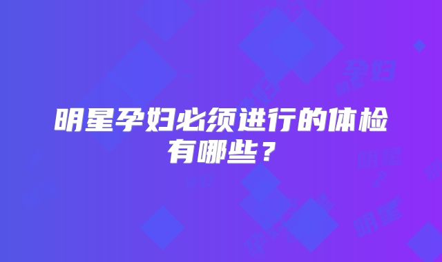 明星孕妇必须进行的体检有哪些？