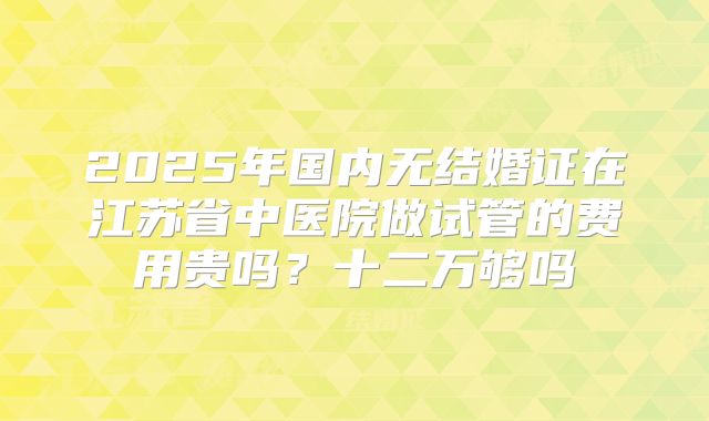 2025年国内无结婚证在江苏省中医院做试管的费用贵吗？十二万够吗