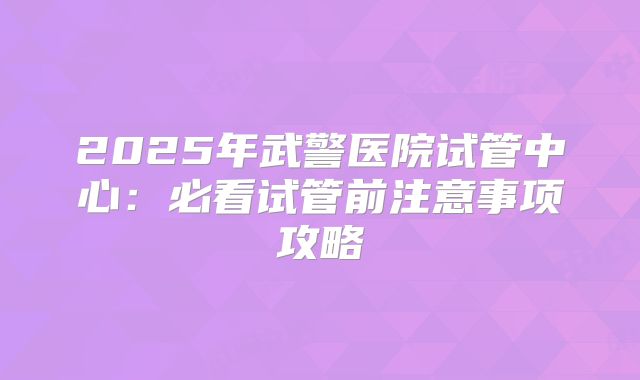 2025年武警医院试管中心:必看试管前注意事项攻略